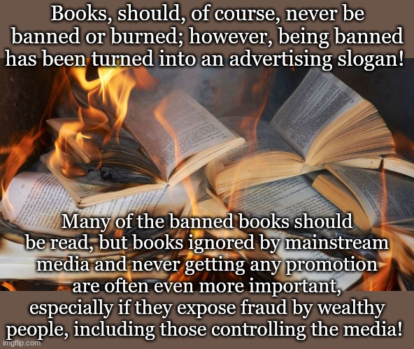 Books, should, of course, never be banned or burned; however, being banned has been turned into an advertising slogan! Many of the banned books should be read, but books ignored by mainstream media and never getting any promotion are often even more important, especially if they expose fraud by wealthy people, including those controlling the media! | made w/ Imgflip meme maker
