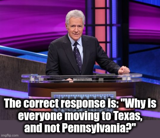 Alex Trebek Jeopardy | The correct response is: "Why is
everyone moving to Texas,
and not Pennsylvania?" | image tagged in alex trebek jeopardy | made w/ Imgflip meme maker