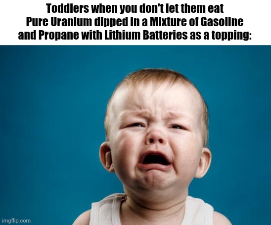 Toddlers be like: | Toddlers when you don't let them eat Pure Uranium dipped in a Mixture of Gasoline and Propane with Lithium Batteries as a topping: | image tagged in baby crying | made w/ Imgflip meme maker