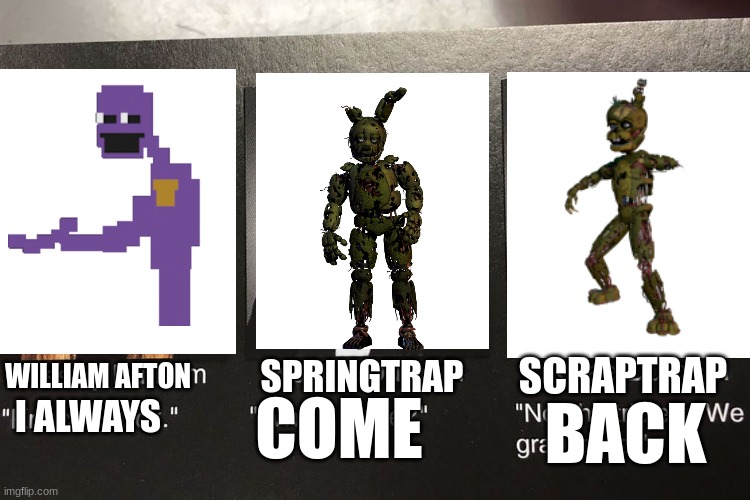 This took so long to make! | SCRAPTRAP; SPRINGTRAP; WILLIAM AFTON; BACK; COME; I ALWAYS | image tagged in fnaf,funny,purple guy,springtrap | made w/ Imgflip meme maker