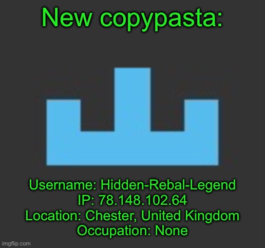 New copypasta:; Username: Hidden-Rebal-Legend
IP: 78.148.102.64
Location: Chester, United Kingdom
Occupation: None | image tagged in yourlocalmemer icon | made w/ Imgflip meme maker