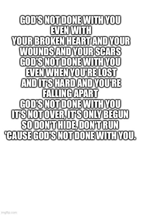 GOD'S NOT DONE WITH YOU 
EVEN WITH YOUR BROKEN HEART AND YOUR WOUNDS AND YOUR SCARS 
GOD'S NOT DONE WITH YOU 
EVEN WHEN YOU'RE LOST AND IT'S HARD AND YOU'RE FALLING APART 
GOD'S NOT DONE WITH YOU 
IT'S NOT OVER, IT'S ONLY BEGUN 
SO DON'T HIDE, DON'T RUN 
'CAUSE GOD'S NOT DONE WITH YOU. | made w/ Imgflip meme maker