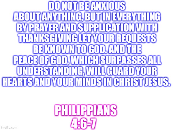 DO NOT BE ANXIOUS ABOUT ANYTHING, BUT IN EVERYTHING BY PRAYER AND SUPPLICATION WITH THANKSGIVING LET YOUR REQUESTS BE KNOWN TO GOD. AND THE PEACE OF GOD, WHICH SURPASSES ALL UNDERSTANDING, WILL GUARD YOUR HEARTS AND YOUR MINDS IN CHRIST JESUS. PHILIPPIANS 4:6-7 | made w/ Imgflip meme maker