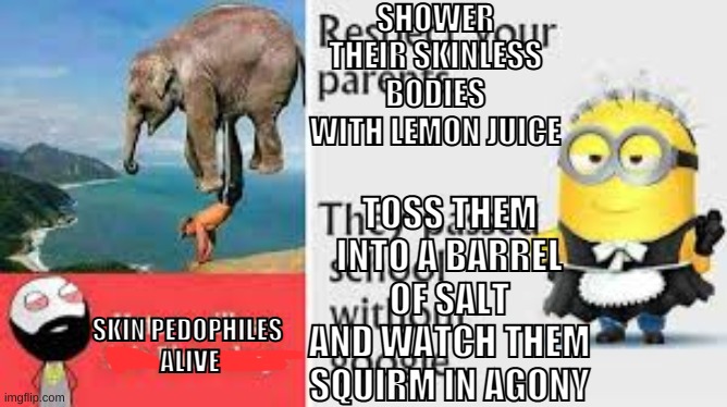 pretend this title is something you'd see on facebook | SHOWER THEIR SKINLESS BODIES WITH LEMON JUICE; TOSS THEM INTO A BARREL OF SALT AND WATCH THEM SQUIRM IN AGONY; SKIN PEDOPHILES 
ALIVE | made w/ Imgflip meme maker