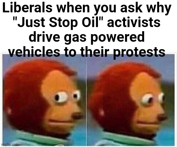 The complexities of climate change remain unanswered | Liberals when you ask why
"Just Stop Oil" activists
drive gas powered vehicles to their protests | image tagged in memes,monkey puppet,liberals,just stop oil,climate change,liberal hypocrisy | made w/ Imgflip meme maker