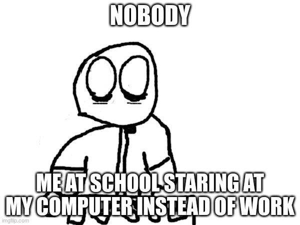 NOBODY; ME AT SCHOOL STARING AT MY COMPUTER INSTEAD OF WORK | made w/ Imgflip meme maker