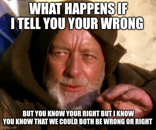 Obi Wan Kenobi Jedi Mind Trick | WHAT HAPPENS IF I TELL YOU YOUR WRONG; BUT YOU KNOW YOUR RIGHT BUT I KNOW YOU KNOW THAT WE COULD BOTH BE WRONG OR RIGHT | image tagged in obi wan kenobi jedi mind trick | made w/ Imgflip meme maker