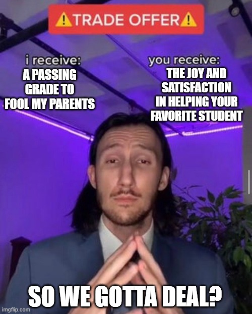 Offer from student | THE JOY AND SATISFACTION IN HELPING YOUR FAVORITE STUDENT; A PASSING GRADE TO FOOL MY PARENTS; SO WE GOTTA DEAL? | image tagged in i receive you receive | made w/ Imgflip meme maker