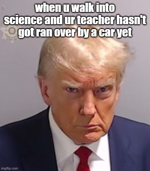 Donald Trump Mugshot | when u walk into science and ur teacher hasn't got ran over by a car yet | image tagged in donald trump mugshot | made w/ Imgflip meme maker