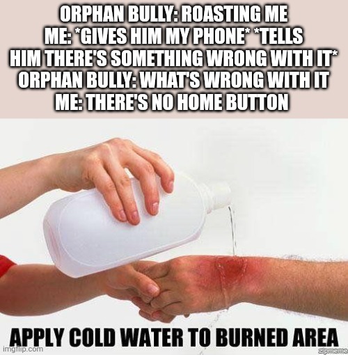 Apply Cold Water To Burned Area | ORPHAN BULLY: ROASTING ME
ME: *GIVES HIM MY PHONE* *TELLS HIM THERE'S SOMETHING WRONG WITH IT*
ORPHAN BULLY: WHAT'S WRONG WITH IT
ME: THERE'S NO HOME BUTTON | image tagged in apply cold water to burned area,roasted,i'm about to end this man's whole career,emotional damage,burn,soup nazi | made w/ Imgflip meme maker