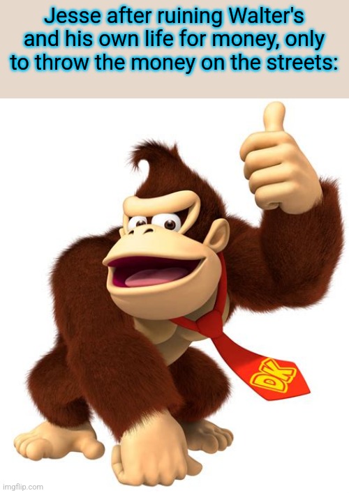 donkey kong gives a thumbs up | Jesse after ruining Walter's and his own life for money, only to throw the money on the streets: | image tagged in donkey kong gives a thumbs up | made w/ Imgflip meme maker