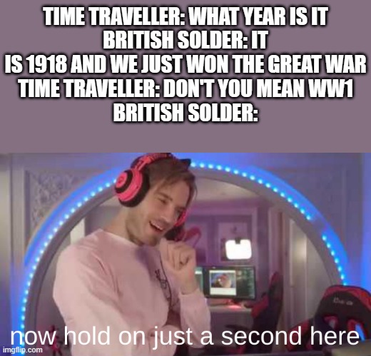 now hold on just a second here | TIME TRAVELLER: WHAT YEAR IS IT
BRITISH SOLDER: IT IS 1918 AND WE JUST WON THE GREAT WAR
TIME TRAVELLER: DON'T YOU MEAN WW1
BRITISH SOLDER: | image tagged in now hold on just a second here | made w/ Imgflip meme maker