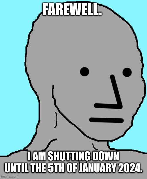 NPC | FAREWELL. I AM SHUTTING DOWN UNTIL THE 5TH OF JANUARY 2024. | image tagged in memes,npc | made w/ Imgflip meme maker
