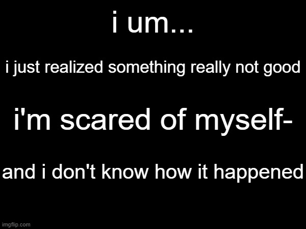 this can't be normal or ok- | i um... i just realized something really not good; i'm scared of myself-; and i don't know how it happened | image tagged in depression,scared,help | made w/ Imgflip meme maker