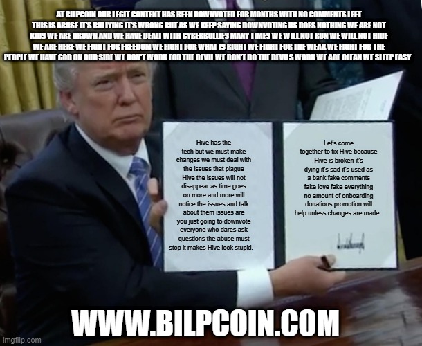 Trump Bill Signing Meme | AT BILPCOIN OUR LEGIT CONTENT HAS BEEN DOWNVOTED FOR MONTHS WITH NO COMMENTS LEFT THIS IS ABUSE IT'S BULLYING IT'S WRONG BUT AS WE KEEP SAYING DOWNVOTING US DOES NOTHING WE ARE NOT KIDS WE ARE GROWN AND WE HAVE DEALT WITH CYBERBULLIES MANY TIMES WE WILL NOT RUN WE WILL NOT HIDE WE ARE HERE WE FIGHT FOR FREEDOM WE FIGHT FOR WHAT IS RIGHT WE FIGHT FOR THE WEAK WE FIGHT FOR THE PEOPLE WE HAVE GOD ON OUR SIDE WE DON'T WORK FOR THE DEVIL WE DON'T DO THE DEVILS WORK WE ARE CLEAN WE SLEEP EASY; Hive has the tech but we must make changes we must deal with the issues that plague Hive the issues will not disappear as time goes on more and more will notice the issues and talk about them issues are you just going to downvote everyone who dares ask questions the abuse must stop it makes Hive look stupid. Let's come together to fix Hive because Hive is broken it's dying it's sad it's used as a bank fake comments fake love fake everything no amount of onboarding donations promotion will help unless changes are made. WWW.BILPCOIN.COM | image tagged in memes,trump bill signing | made w/ Imgflip meme maker