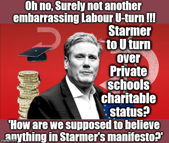 'Just how are we supposed to believe anything in Starmer's manifesto?' | Oh no, Surely not another 
embarrassing Labour U-turn !!! Starmer
to U turn 
over 
Private 
schools 
charitable 
status? #Immigration #Starmerout #Labour #wearecorbyn #KeirStarmer #DianeAbbott #McDonnell #cultofcorbyn #labourisdead #labourracism #socialistsunday #nevervotelabour #socialistanyday #Antisemitism #Savile #SavileGate #Paedo #Worboys #GroomingGangs #Paedophile #IllegalImmigration #Immigrants #Invasion #StarmerResign #Starmeriswrong #SirSoftie #SirSofty #Blair #Steroids #Economy #LibLabPact #EdDavey #LibDim #LibDem #Brexit #RejoinEU; Ed Davey Lib/Lab Pact LibDem Schools Labour policy; 'How are we supposed to believe anything in Starmer's manifesto?' | image tagged in starmer u turn,illegal immigration,labourisdead,stop boats rwanda echr,20 mph ulez eu 4th tier,eu quidproquo can't stop oil | made w/ Imgflip meme maker