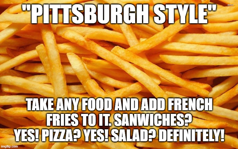 It's like potato bacon | "PITTSBURGH STYLE"; TAKE ANY FOOD AND ADD FRENCH FRIES TO IT. SANWICHES? YES! PIZZA? YES! SALAD? DEFINITELY! | image tagged in french fries | made w/ Imgflip meme maker