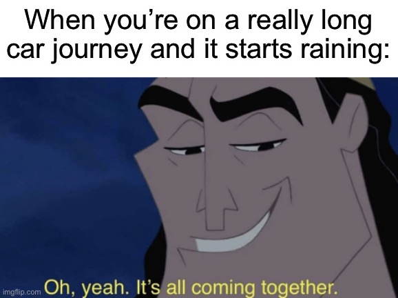 Who else loves being in a car during the rain? | When you’re on a really long car journey and it starts raining: | image tagged in it's all coming together,memes,funny | made w/ Imgflip meme maker