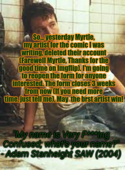 The form is in the comments | So... yesterday Myrtle, my artist for the comic I was writing, deleted their account (Farewell Myrtle, Thanks for the good time on Imgflip). I'm going to reopen the form for anyone interested. The form closes 3 weeks from now (If you need more time, just tell me), May  the brst artist win! "My name is Very F***ing Confused; what's your name?" - Adam Stanheight SAW (2004) | image tagged in mynameisveryf-ing-confused announcement template | made w/ Imgflip meme maker