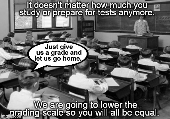 equity school | It doesn't matter how much you study or prepare for tests anymore. Just give us a grade and let us go home. We are going to lower the grading scale so you will all be equal. | image tagged in school,grades,equality,tests,lowering the bar,teacher | made w/ Imgflip meme maker
