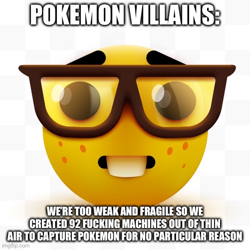 Nerd emoji | POKEMON VILLAINS: WE’RE TOO WEAK AND FRAGILE SO WE CREATED 92 FUCKING MACHINES OUT OF THIN AIR TO CAPTURE POKEMON FOR NO PARTICULAR REASON | image tagged in nerd emoji | made w/ Imgflip meme maker