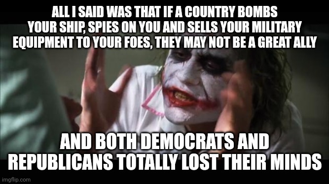 lost their minds | ALL I SAID WAS THAT IF A COUNTRY BOMBS YOUR SHIP, SPIES ON YOU AND SELLS YOUR MILITARY EQUIPMENT TO YOUR FOES, THEY MAY NOT BE A GREAT ALLY; AND BOTH DEMOCRATS AND REPUBLICANS TOTALLY LOST THEIR MINDS | image tagged in lost their minds | made w/ Imgflip meme maker