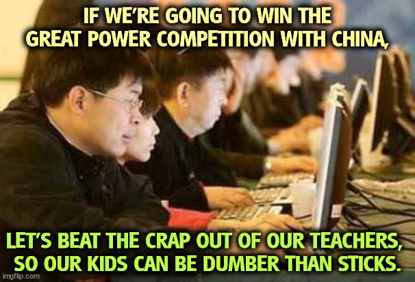 Republicans hate education. | IF WE'RE GOING TO WIN THE GREAT POWER COMPETITION WITH CHINA, LET'S BEAT THE CRAP OUT OF OUR TEACHERS, 
SO OUR KIDS CAN BE DUMBER THAN STICKS. | image tagged in china,schools,teachers,republicans,hate,education | made w/ Imgflip meme maker