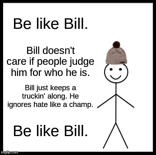 I need help... | Be like Bill. Bill doesn't care if people judge him for who he is. Bill just keeps a truckin' along. He ignores hate like a champ. Be like Bill. I'M BEING HONEST I AM GOING THROUGH A REALLY ROUGH SPOT IN MY LIFE. I CAN'T GET MY LIFE TOGETHER AT ALL, AND CAN'T FIGURE ANYTHING OUT. I HATE WHEN PEOPLE HATE ON ME FOR BEING WHO I AM. I WISH I COULD BE LIKE BILL... BUT I CAN'T. | image tagged in memes,be like bill | made w/ Imgflip meme maker