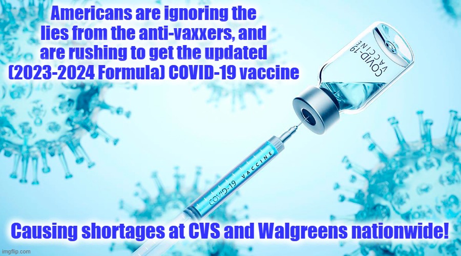 Control the Virus - Save Lives! | Americans are ignoring the lies from the anti-vaxxers, and are rushing to get the updated
(2023-2024 Formula) COVID-19 vaccine; Causing shortages at CVS and Walgreens nationwide! | image tagged in covid-19,covid vaccine | made w/ Imgflip meme maker