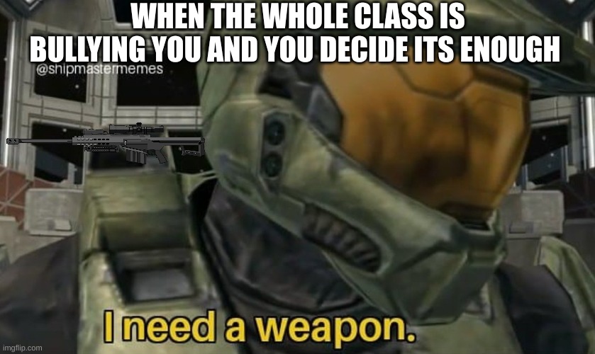 sometimes i get this way ;-; | WHEN THE WHOLE CLASS IS BULLYING YOU AND YOU DECIDE ITS ENOUGH | image tagged in i need a weapon | made w/ Imgflip meme maker