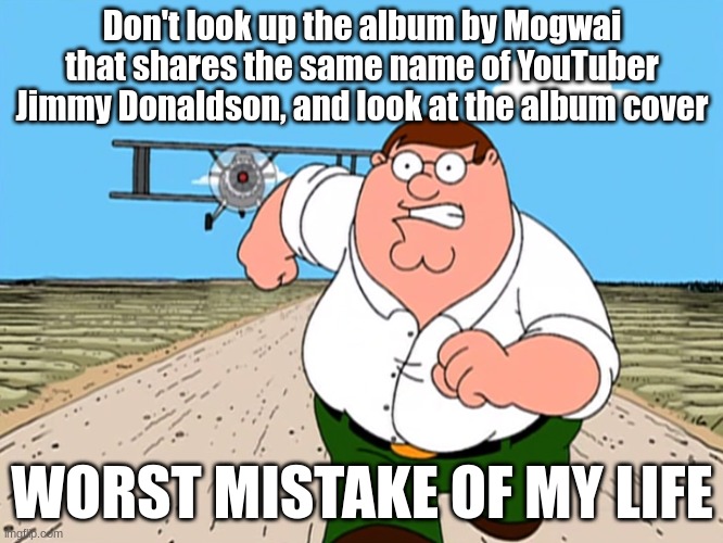 Please don't look it up (if you have a weird mindset) | Don't look up the album by Mogwai that shares the same name of YouTuber Jimmy Donaldson, and look at the album cover; WORST MISTAKE OF MY LIFE | image tagged in peter griffin running away | made w/ Imgflip meme maker