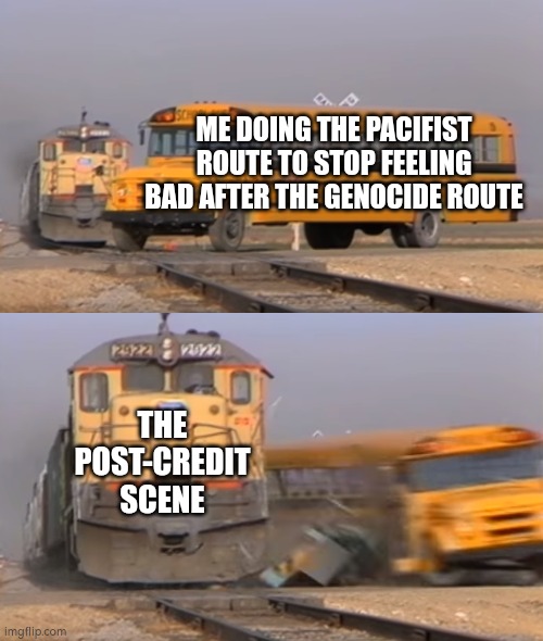 Insert red eyes | ME DOING THE PACIFIST ROUTE TO STOP FEELING BAD AFTER THE GENOCIDE ROUTE; THE POST-CREDIT SCENE | image tagged in a train hitting a school bus | made w/ Imgflip meme maker