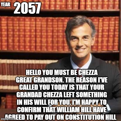 lawyer | YEAR; 2057; HELLO YOU MUST BE CHEZZA GREAT GRANDSON. THE REASON I'VE CALLED YOU TODAY IS THAT YOUR GRANDAD CHEZZA LEFT SOMETHING IN HIS WILL FOR YOU. I'M HAPPY TO CONFIRM THAT WILLIAM HILL HAVE AGREED TO PAY OUT ON CONSTITUTION HILL | image tagged in lawyer | made w/ Imgflip meme maker