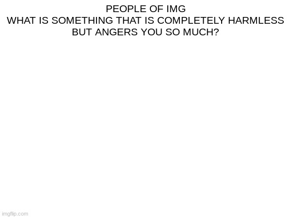 what | PEOPLE OF IMG
WHAT IS SOMETHING THAT IS COMPLETELY HARMLESS
BUT ANGERS YOU SO MUCH? | made w/ Imgflip meme maker