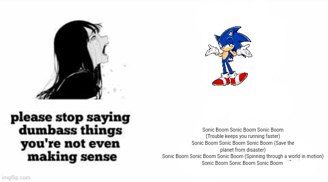 please stop saying dumbass things youre not even making sense | Sonic Boom Sonic Boom Sonic Boom (Trouble keeps you running faster)
Sonic Boom Sonic Boom Sonic Boom (Save the planet from disaster)
Sonic Boom Sonic Boom Sonic Boom (Spinning through a world in motion)
Sonic Boom Sonic Boom Sonic Boom | image tagged in please stop saying dumbass things youre not even making sense | made w/ Imgflip meme maker
