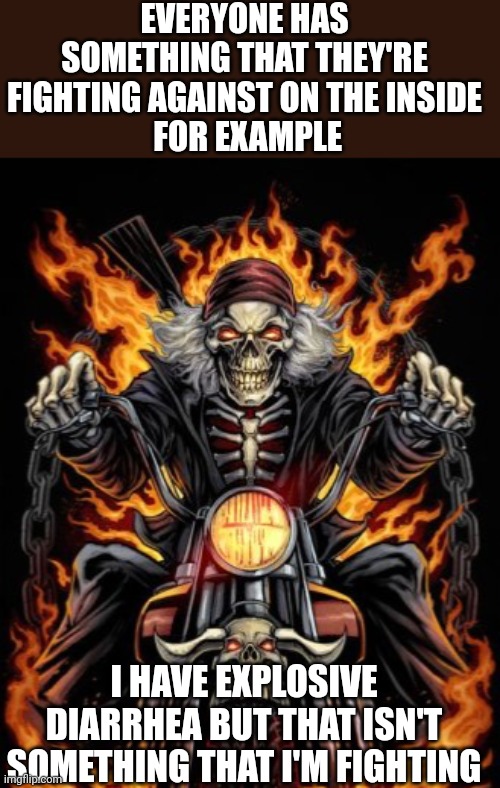 never assume | EVERYONE HAS SOMETHING THAT THEY'RE FIGHTING AGAINST ON THE INSIDE
 FOR EXAMPLE; I HAVE EXPLOSIVE DIARRHEA BUT THAT ISN'T SOMETHING THAT I'M FIGHTING | image tagged in biker skeleton,poop | made w/ Imgflip meme maker