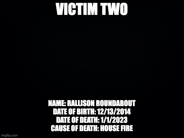 game 5 | VICTIM TWO; NAME: RALLISON ROUNDABOUT
DATE OF BIRTH: 12/13/2014
DATE OF DEATH: 1/1/2023
CAUSE OF DEATH: HOUSE FIRE | image tagged in black background | made w/ Imgflip meme maker