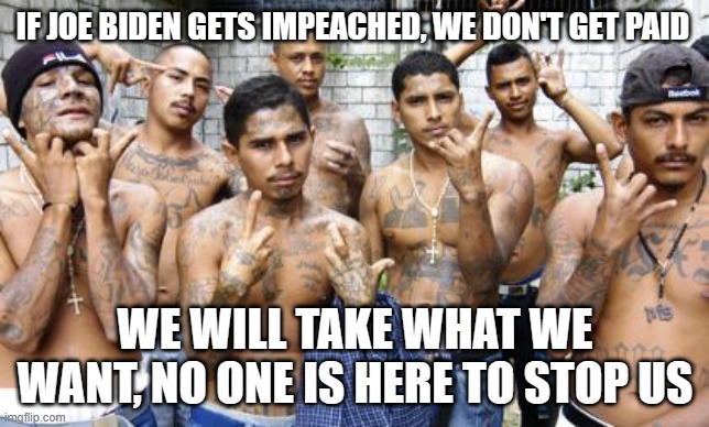 Democrat caused it, it is the democrats problem | IF JOE BIDEN GETS IMPEACHED, WE DON'T GET PAID; WE WILL TAKE WHAT WE WANT, NO ONE IS HERE TO STOP US | image tagged in ms13,democrat war on america,illegals,invasion 2023,biden calls them migrants,take any dem city you want | made w/ Imgflip meme maker