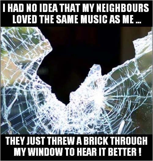 I Wouldn't Like To Live Next Door To Me ! | I HAD NO IDEA THAT MY NEIGHBOURS
 LOVED THE SAME MUSIC AS ME ... THEY JUST THREW A BRICK THROUGH 
MY WINDOW TO HEAR IT BETTER ! | image tagged in bad neighbours,loud music,brick,window,dark humour | made w/ Imgflip meme maker