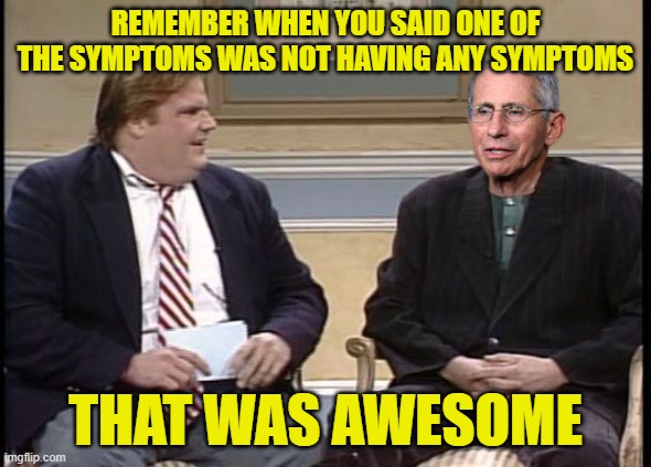 Chris Farley Show Dr. Fauci | REMEMBER WHEN YOU SAID ONE OF THE SYMPTOMS WAS NOT HAVING ANY SYMPTOMS; THAT WAS AWESOME | image tagged in chris farley show dr fauci | made w/ Imgflip meme maker