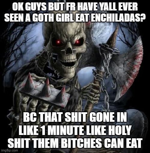 badass skeleton | OK GUYS BUT FR HAVE YALL EVER SEEN A GOTH GIRL EAT ENCHILADAS? BC THAT SHIT GONE IN LIKE 1 MINUTE LIKE HOLY SHIT THEM BITCHES CAN EAT | image tagged in badass skeleton | made w/ Imgflip meme maker