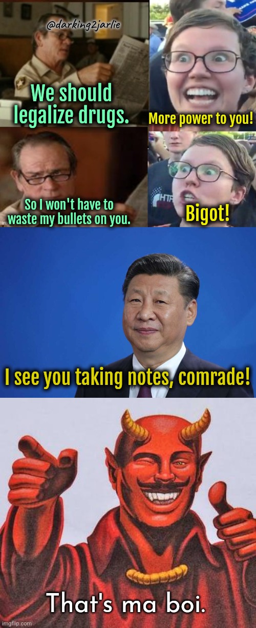 Fentanyl can help! | @darking2jarlie; We should legalize drugs. More power to you! So I won't have to waste my bullets on you. Bigot! I see you taking notes, comrade! That's ma boi. | image tagged in liberal hypocrisy,xi jinping,buddy satan,genocide,drugs,china | made w/ Imgflip meme maker