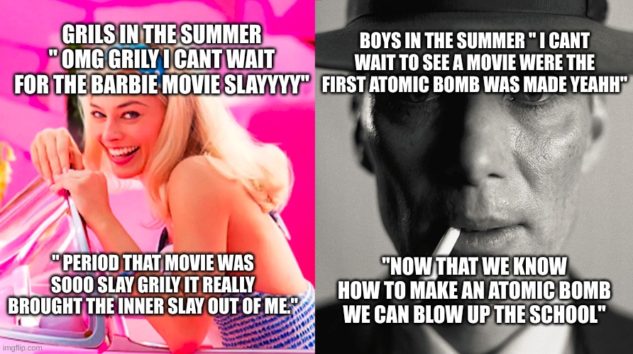 Grils vs boys in the summer | GRILS IN THE SUMMER " OMG GRILY I CANT WAIT FOR THE BARBIE MOVIE SLAYYYY"; BOYS IN THE SUMMER " I CANT WAIT TO SEE A MOVIE WERE THE FIRST ATOMIC BOMB WAS MADE YEAHH"; " PERIOD THAT MOVIE WAS SOOO SLAY GRILY IT REALLY BROUGHT THE INNER SLAY OUT OF ME."; "NOW THAT WE KNOW HOW TO MAKE AN ATOMIC BOMB WE CAN BLOW UP THE SCHOOL" | image tagged in barbie vs oppenheimer | made w/ Imgflip meme maker