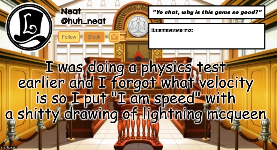 Huh_neat announcement template | I was doing a physics test earlier and I forgot what velocity is so I put "I am speed" with a shitty drawing of lightning mcqueen | image tagged in huh_neat announcement template | made w/ Imgflip meme maker