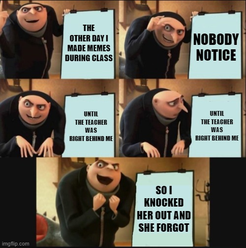 teachers bewear! | THE OTHER DAY I MADE MEMES DURING CLASS; NOBODY NOTICE; UNTIL THE TEACHER WAS RIGHT BEHIND ME; UNTIL THE TEACHER WAS RIGHT BEHIND ME; SO I KNOCKED HER OUT AND SHE FORGOT | image tagged in 5 panel gru meme,class,making memes | made w/ Imgflip meme maker