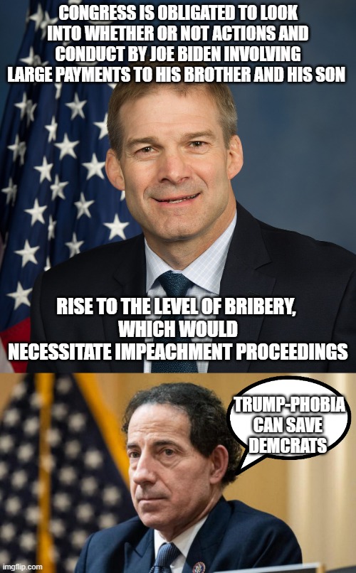 BIDEN CRIME CLAN turns TRUMP-PHOBIC | CONGRESS IS OBLIGATED TO LOOK INTO WHETHER OR NOT ACTIONS AND CONDUCT BY JOE BIDEN INVOLVING LARGE PAYMENTS TO HIS BROTHER AND HIS SON; RISE TO THE LEVEL OF BRIBERY, 
WHICH WOULD NECESSITATE IMPEACHMENT PROCEEDINGS; TRUMP-PHOBIA
CAN SAVE 
DEMCRATS | image tagged in jim jordan official,cultural marxism,nevertrump meme,john kerry,hunter biden,clinton corruption | made w/ Imgflip meme maker