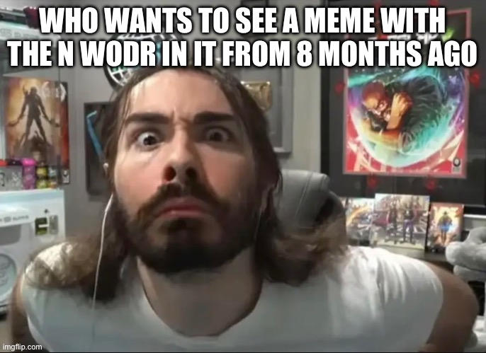 Moist stare | WHO WANTS TO SEE A MEME WITH THE N WODR IN IT FROM 8 MONTHS AGO | image tagged in moist stare | made w/ Imgflip meme maker