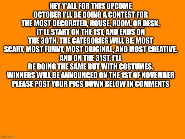 g'luck | HEY Y'ALL FOR THIS UPCOME OCTOBER I'LL BE DOING A CONTEST FOR THE MOST DECORATED, HOUSE, ROOM, OR DESK. IT'LL START ON THE 1ST, AND ENDS ON THE 30TH. THE CATEGORIES WILL BE; MOST SCARY, MOST FUNNY, MOST ORIGINAL, AND MOST CREATIVE.
AND ON THE 31ST, I'LL BE DOING THE SAME BUT WITH COSTUMES.
WINNERS WILL BE ANNOUNCED ON THE 1ST OF NOVEMBER
PLEASE POST YOUR PICS DOWN BELOW IN COMMENTS | image tagged in fun,contest,halloweem | made w/ Imgflip meme maker