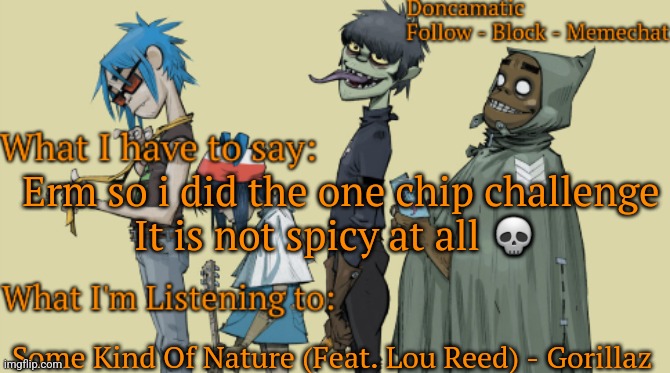 Donca's awesome gorillaz temp | Erm so i did the one chip challenge
It is not spicy at all 💀; Some Kind Of Nature (Feat. Lou Reed) - Gorillaz | image tagged in donca's awesome gorillaz temp | made w/ Imgflip meme maker