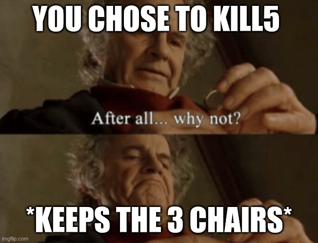 After all.. why not? | YOU CHOSE TO KILL5 *KEEPS THE 3 CHAIRS* | image tagged in after all why not | made w/ Imgflip meme maker